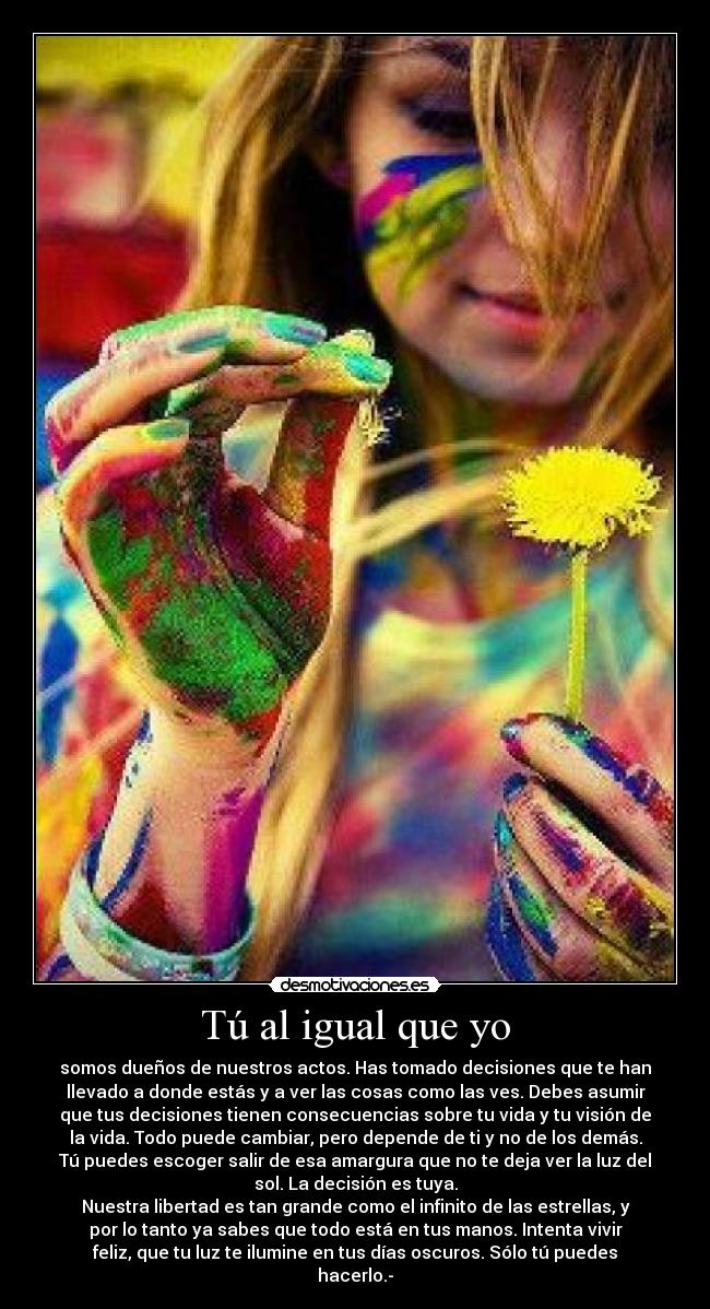 Tú al igual que yo - somos dueños de nuestros actos. Has tomado decisiones que te han
llevado a donde estás y a ver las cosas como las ves. Debes asumir
que tus decisiones tienen consecuencias sobre tu vida y tu visión de
la vida. Todo puede cambiar, pero depende de ti y no de los demás.
Tú puedes escoger salir de esa amargura que no te deja ver la luz del
sol. La decisión es tuya.
Nuestra libertad es tan grande como el infinito de las estrellas, y
por lo tanto ya sabes que todo está en tus manos. Intenta vivir
feliz, que tu luz te ilumine en tus días oscuros. Sólo tú puedes
hacerlo.-