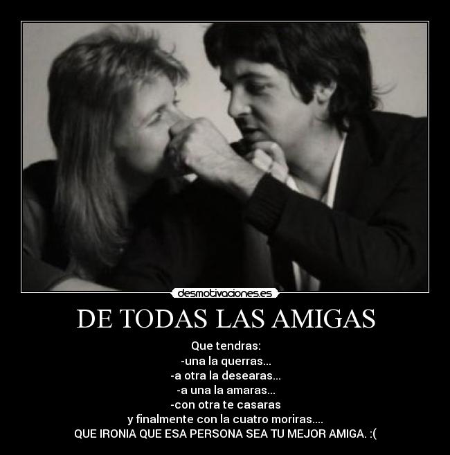 DE TODAS LAS AMIGAS - Que tendras:
-una la querras...
-a otra la desearas...
-a una la amaras...
-con otra te casaras
y finalmente con la cuatro moriras....
QUE IRONIA QUE ESA PERSONA SEA TU MEJOR AMIGA. :(
