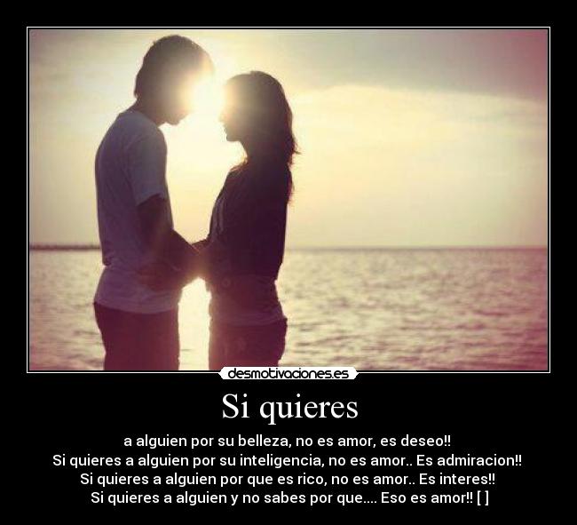 Si quieres - a alguien por su belleza, no es amor, es deseo!! 
Si quieres a alguien por su inteligencia, no es amor.. Es admiracion!! 
Si quieres a alguien por que es rico, no es amor.. Es interes!! 
Si quieres a alguien y no sabes por que.... Eso es amor!! [♥]
