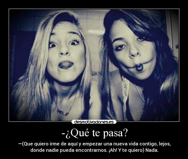 -¿Qué te pasa? - —(Que quiero irme de aquí y empezar una nueva vida contigo, lejos,
donde nadie pueda encontrarnos. ¡Ah! Y te quiero) Nada.