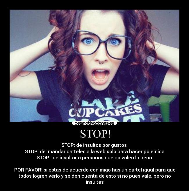 STOP! - STOP: de insultos por gustos
STOP: de mandar carteles a la web solo para hacer polémica
STOP: de insultar a personas que no valen la pena.
POR FAVOR! si estas de acuerdo con migo has un cartel igual para que
todos logren verlo y se den cuenta de esto si no pues vale, pero no
insultes