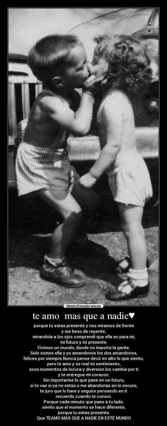 te amo mas que a nadie♥ - porque tu estas presente y nos miramos de frente
y me beso de repente,
mirandola a los ojos comprendi que ella es para mi,
mi futuro y mi presente.
Vivimos un mundo, donde no importa la gente.
Solo somos ella y yo amandonos los dos amandonos,
felices por siempre.Nunca pense decir en alto lo que siento,
pero te amo y es real mi sentimiento,
esos momentos de locura y diversion los cambie por ti
y te entregue mi corazon.
Sin importarme lo que pase en un futuro,
si te vas si ya no estas o me abandonas en lo oscuro,
te juro que lo hare y seguire pensando en ti
recuerdo cuando te conoci.
Porque cada minuto que paso a tu lado,
siento que el momento se hace diferente,
porque tu estas presente.
Que TEAMO MAS QUE A NADIE EN ESTE MUNDO