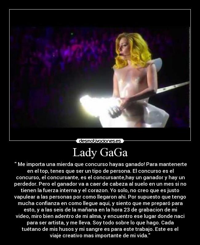 Lady GaGa - ‎ Me importa una mierda que concurso hayas ganado! Para mantenerte
en el top, tenes que ser un tipo de persona. El concurso es el
concurso, el concursante, es el concursante,hay un ganador y hay un
perdedor. Pero el ganador va a caer de cabeza al suelo en un mes si no
tienen la fuerza interna y el corazon. Yo solo, no creo que es justo
vapulear a las personas por como llegaron ahi. Por supuesto que tengo
mucha confianza en como llegue aqui, y siento que me preparó para
esto, y a las seis de la mañana en la hora 23 de grabacion de mi
video, miro bien adentro de mi alma, y encuentro ese lugar donde naci
para ser artista, y me lleva. Soy todo sobre lo que hago. Cada
tuétano de mis husos y mi sangre es para este trabajo. Este es el
viaje creativo mas importante de mi vida.