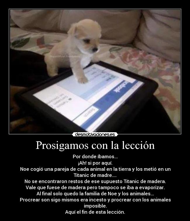 Prosigamos con la lección - Por donde íbamos...
¡Ah! si por aquí.
Noe cogió una pareja de cada animal en la tierra y los metió en un Titanic de madre....
No se encontraron restos de ese supuesto Titanic de madera.
Vale que fuese de madera pero tampoco se iba a evaporizar.
Al final solo quedo la familia de Noe y los animales...
Procrear son sigo mismos era incesto y procrear con los animales imposible.
Aquí el fin de esta lección.