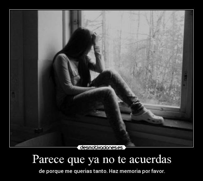 Parece que ya no te acuerdas - de porque me querias tanto. Haz memoria por favor.