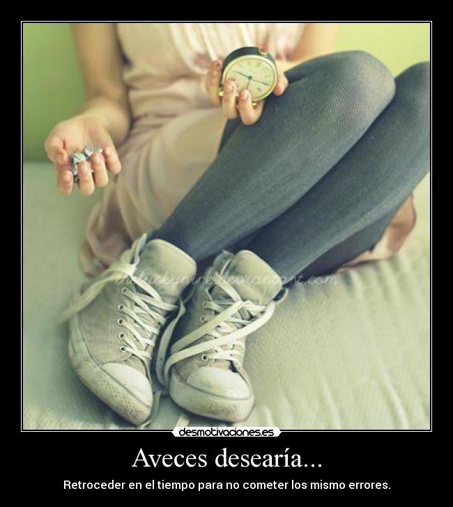 Aveces desearía... - Retroceder en el tiempo para no cometer los mismo errores.