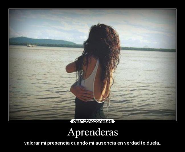 Aprenderas - valorar mi presencia cuando mi ausencia en verdad te duela..