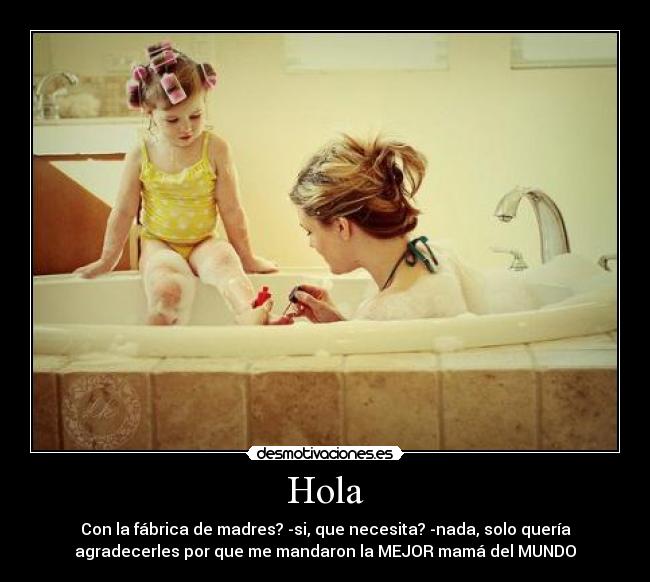 Hola - Con la fábrica de madres? -si, que necesita? -nada, solo quería
agradecerles por que me mandaron la MEJOR mamá del MUNDO