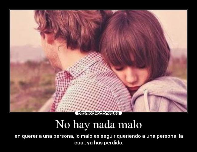 No hay nada malo - en querer a una persona, lo malo es seguir queriendo a una persona, la
cual, ya has perdido.