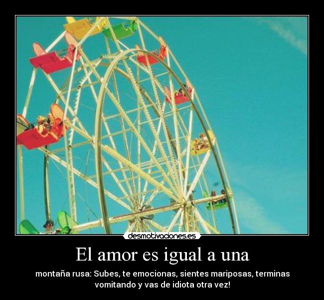 El amor es igual a una - montaña rusa: Subes, te emocionas, sientes mariposas, terminas
vomitando y vas de idiota otra vez!