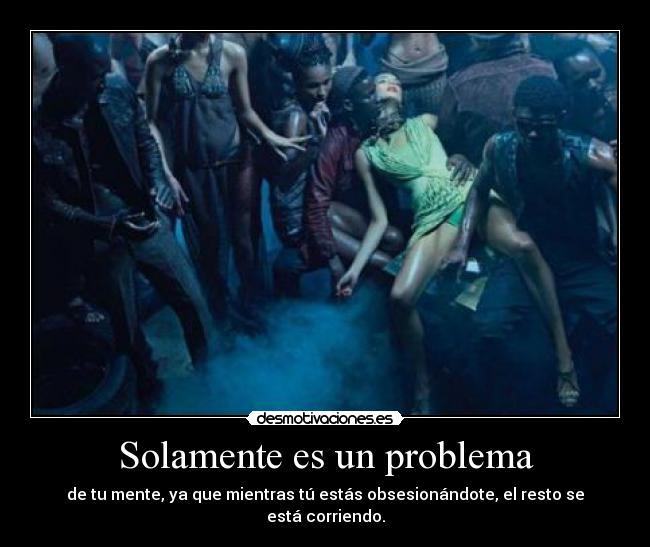 Solamente es un problema - de tu mente, ya que mientras tú estás obsesionándote, el resto se está corriendo.