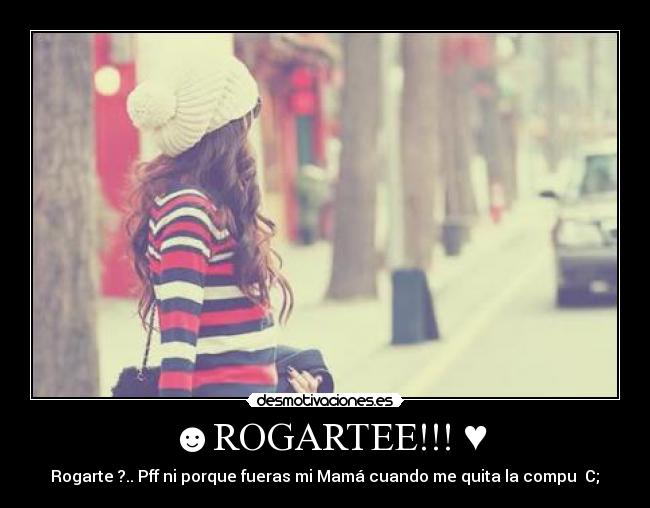 ☻ROGARTEE!!! ♥ - Rogarte ?.. Pff ni porque fueras mi Mamá cuando me quita la compu♥ C;☺