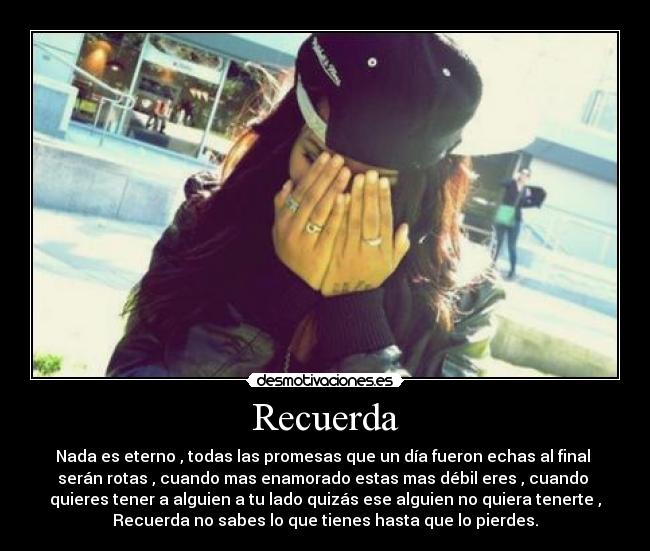 Recuerda - Nada es eterno , todas las promesas que un día fueron echas al final
serán rotas , cuando mas enamorado estas mas débil eres , cuando
quieres tener a alguien a tu lado quizás ese alguien no quiera tenerte ,
Recuerda no sabes lo que tienes hasta que lo pierdes.
