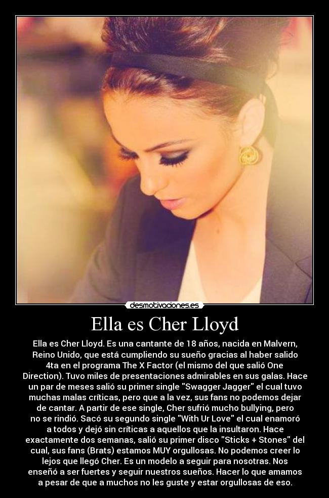 Ella es Cher Lloyd - Ella es Cher Lloyd. Es una cantante de 18 años, nacida en Malvern,
Reino Unido, que está cumpliendo su sueño gracias al haber salido
4ta en el programa The X Factor (el mismo del que salió One
Direction). Tuvo miles de presentaciones admirables en sus galas. Hace
un par de meses salió su primer single Swagger Jagger el cual tuvo
muchas malas críticas, pero que a la vez, sus fans no podemos dejar
de cantar. A partir de ese single, Cher sufrió mucho bullying, pero
no se rindió. Sacó su segundo single With Ur Love el cual enamoró
a todos y dejó sin críticas a aquellos que la insultaron. Hace
exactamente dos semanas, salió su primer disco Sticks + Stones del
cual, sus fans (Brats) estamos MUY orgullosas. No podemos creer lo
lejos que llegó Cher. Es un modelo a seguir para nosotras. Nos
enseñó a ser fuertes y seguir nuestros sueños. Hacer lo que amamos
a pesar de que a muchos no les guste y estar orgullosas de eso.