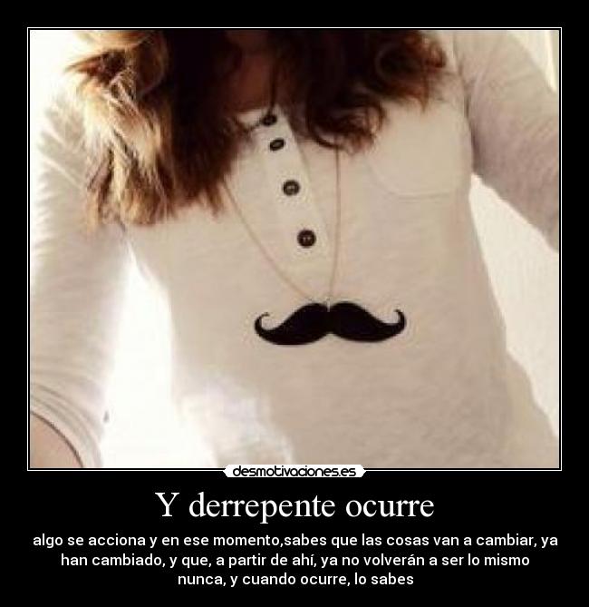 Y derrepente ocurre - algo se acciona y en ese momento,sabes que las cosas van a cambiar, ya
han cambiado, y que, a partir de ahí, ya no volverán a ser lo mismo
nunca, y cuando ocurre, lo sabes
