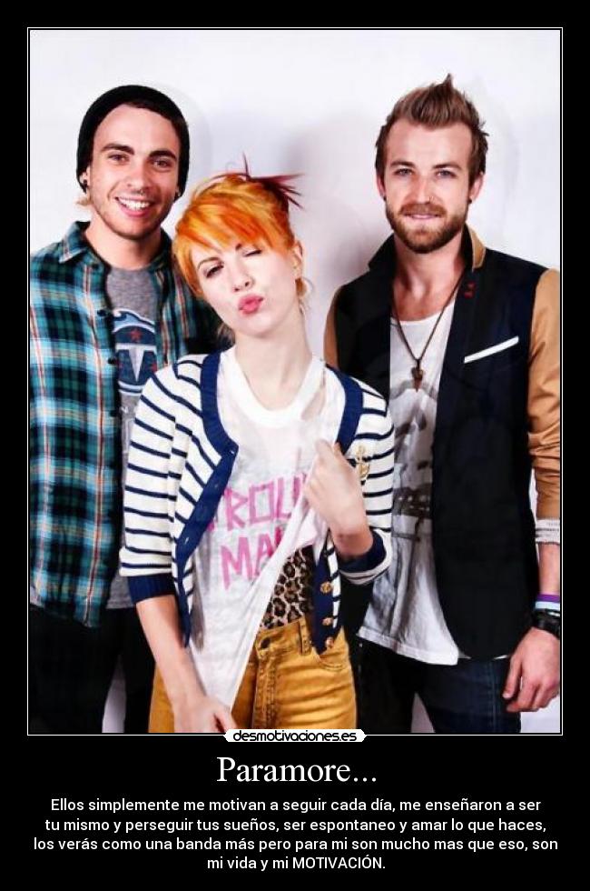 Paramore... - Ellos simplemente me motivan a seguir cada día, me enseñaron a ser
tu mismo y perseguir tus sueños, ser espontaneo y amar lo que haces,
los verás como una banda más pero para mi son mucho mas que eso, son
mi vida y mi MOTIVACIÓN.