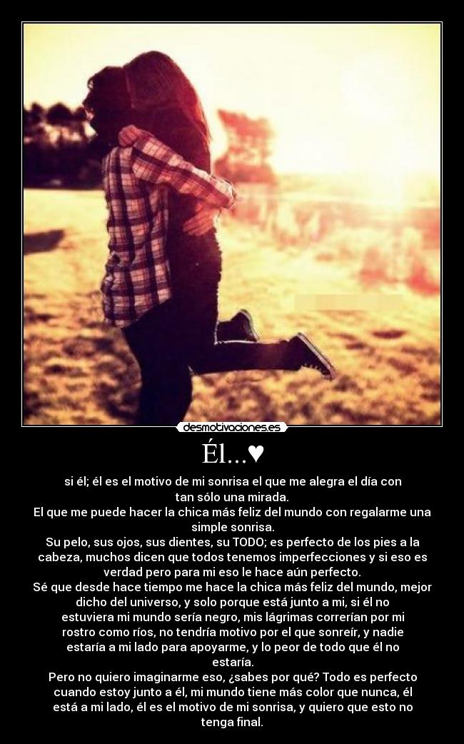 Él...♥ - si él; él es el motivo de mi sonrisa el que me alegra el día con
tan sólo una mirada.
El que me puede hacer la chica más feliz del mundo con regalarme una
simple sonrisa.
Su pelo, sus ojos, sus dientes, su TODO; es perfecto de los pies a la
cabeza, muchos dicen que todos tenemos imperfecciones y si eso es
verdad pero para mi eso le hace aún perfecto.
Sé que desde hace tiempo me hace la chica más feliz del mundo, mejor
dicho del universo, y solo porque está junto a mi, si él no
estuviera mi mundo sería negro, mis lágrimas correrían por mi
rostro como ríos, no tendría motivo por el que sonreír, y nadie
estaría a mi lado para apoyarme, y lo peor de todo que él no
estaría.
Pero no quiero imaginarme eso, ¿sabes por qué? Todo es perfecto
cuando estoy junto a él, mi mundo tiene más color que nunca, él
está a mi lado, él es el motivo de mi sonrisa, y quiero que esto no
tenga final.♥
