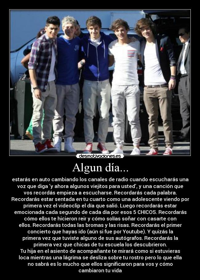 Algun día... - estarás en auto cambiando los canales de radio cuando escucharás una
voz que diga y ahora algunos viejitos para usted, y una canción que
vos recordás empieza a escucharse. Recordarás cada palabra.
Recordarás estar sentada en tu cuarto como una adolescente viendo por
primera vez el videoclip el día que salió. Luego recordarás estar
emocionada cada segundo de cada día por esos 5 CHICOS. Recordarás
cómo ellos te hicieron reir y cómo solías soñar con casarte con
ellos. Recordarás todas las bromas y las risas. Recordarás el primer
concierto que hayas ido (aún si fue por Youtube). Y quizás la
primera vez que tuviste alguno de sus autógrafos. Recordarás la
primera vez que chicas de tu escuela los descubrieron.
Tu hija en el asiento de acompañante te mirará como si estuvieras
loca mientras una lágrima se desliza sobre tu rostro pero lo que ella
no sabrá es lo mucho que ellos significaron para vos y cómo
cambiaron tu vida