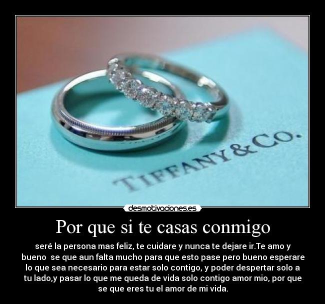 Por que si te casas conmigo - seré la persona mas feliz, te cuidare y nunca te dejare ir.Te amo y
bueno se que aun falta mucho para que esto pase pero bueno esperare
lo que sea necesario para estar solo contigo, y poder despertar solo a
tu lado,y pasar lo que me queda de vida solo contigo amor mio, por que
se que eres tu el amor de mi vida.