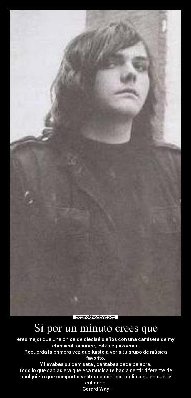 Si por un minuto crees que - eres mejor que una chica de dieciséis años con una camiseta de my
chemical romance, estas equivocado.
Recuerda la primera vez que fuiste a ver a tu grupo de música
favorito.
Y llevabas su camiseta , cantabas cada palabra.
Todo lo que sabías era que esa música te hacía sentir diferente de
cualquiera que compartió vestuario contigo.Por fin alguien que te
entiende.
-Gerard Way-