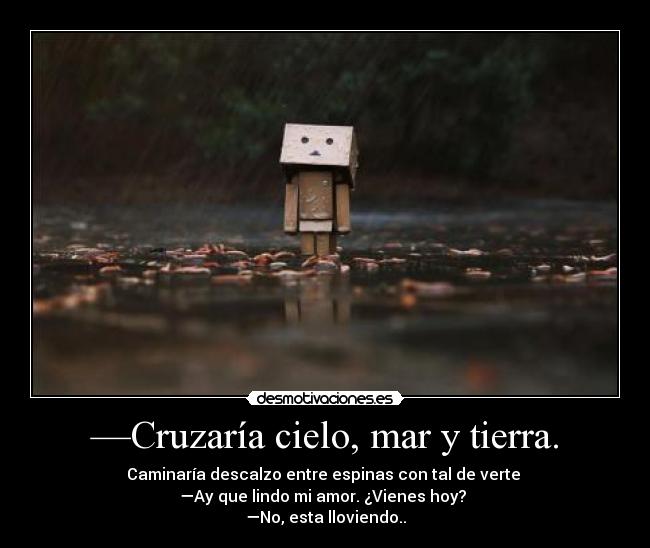 —Cruzaría cielo, mar y tierra. - Caminaría descalzo entre espinas con tal de verte 
—Ay que lindo mi amor. ¿Vienes hoy? 
—No, esta lloviendo..