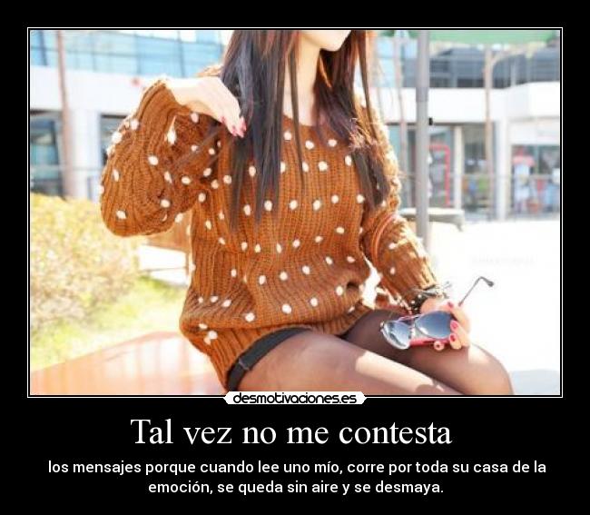 Tal vez no me contesta - los mensajes porque cuando lee uno mío, corre por toda su casa de la
emoción, se queda sin aire y se desmaya.