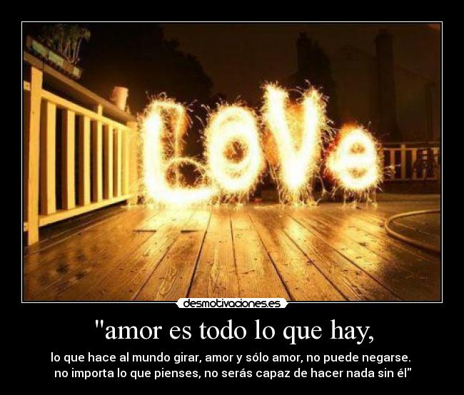 amor es todo lo que hay, - lo que hace al mundo girar, amor y sólo amor, no puede negarse. 
no importa lo que pienses, no serás capaz de hacer nada sin él