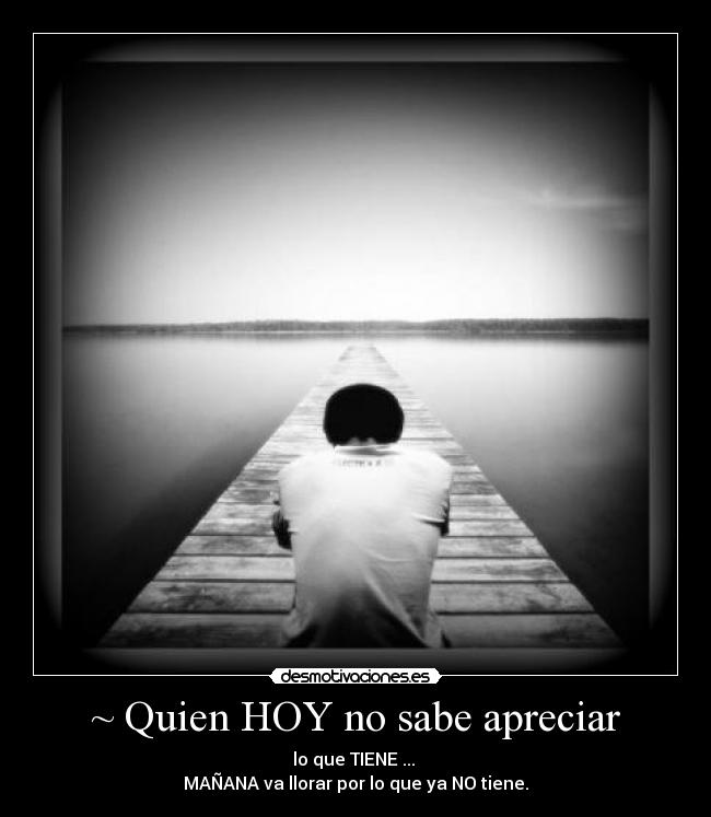 ~ Quien HOY no sabe apreciar - lo que TIENE ...
MAÑANA va llorar por lo que ya NO tiene.