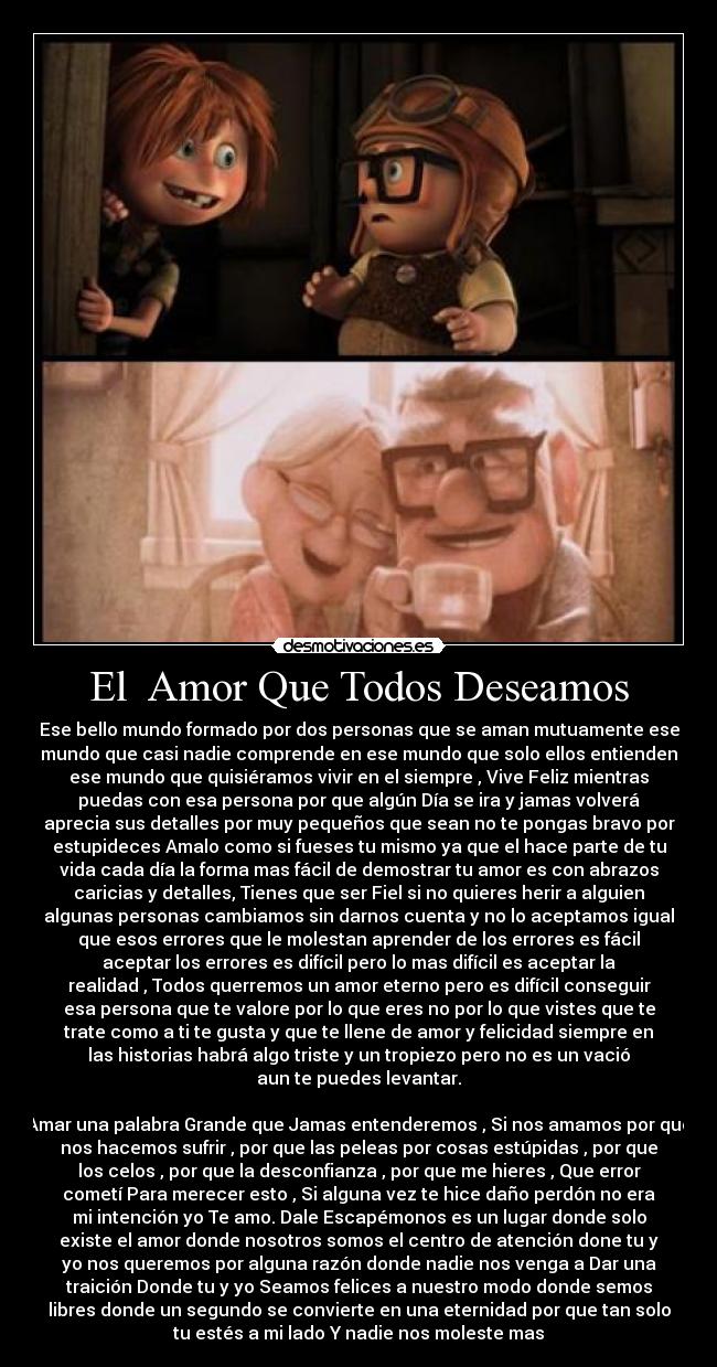 El  Amor Que Todos Deseamos - Ese bello mundo formado por dos personas que se aman mutuamente ese
mundo que casi nadie comprende en ese mundo que solo ellos entienden
ese mundo que quisiéramos vivir en el siempre , Vive Feliz mientras
puedas con esa persona por que algún Día se ira y jamas volverá
aprecia sus detalles por muy pequeños que sean no te pongas bravo por
estupideces Amalo como si fueses tu mismo ya que el hace parte de tu
vida cada día la forma mas fácil de demostrar tu amor es con abrazos
caricias y detalles, Tienes que ser Fiel si no quieres herir a alguien
algunas personas cambiamos sin darnos cuenta y no lo aceptamos igual
que esos errores que le molestan aprender de los errores es fácil
aceptar los errores es difícil pero lo mas difícil es aceptar la
realidad , Todos querremos un amor eterno pero es difícil conseguir
esa persona que te valore por lo que eres no por lo que vistes que te
trate como a ti te gusta y que te llene de amor y felicidad siempre en
las historias habrá algo triste y un tropiezo pero no es un vació
aun te puedes levantar.

Amar una palabra Grande que Jamas entenderemos , Si nos amamos por que
nos hacemos sufrir , por que las peleas por cosas estúpidas , por que
los celos , por que la desconfianza , por que me hieres , Que error
cometí Para merecer esto , Si alguna vez te hice daño perdón no era
mi intención yo Te amo. Dale Escapémonos es un lugar donde solo
existe el amor donde nosotros somos el centro de atención done tu y
yo nos queremos por alguna razón donde nadie nos venga a Dar una
traición Donde tu y yo Seamos felices a nuestro modo donde semos
libres donde un segundo se convierte en una eternidad por que tan solo
tu estés a mi lado Y nadie nos moleste mas