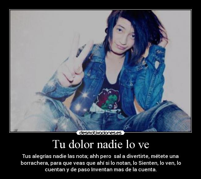 Tu dolor nadie lo ve - Tus alegrías nadie las nota; ahh pero sal a divertirte, métete una
borrachera, para que veas que ahí si lo notan, lo Sienten, lo ven, lo
cuentan y de paso Inventan mas de la cuenta.