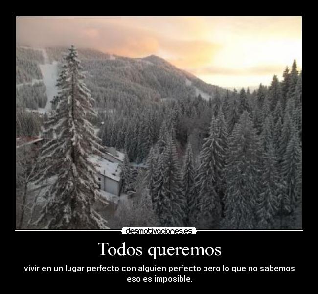 Todos queremos - vivir en un lugar perfecto con alguien perfecto pero lo que no sabemos
eso es imposible.