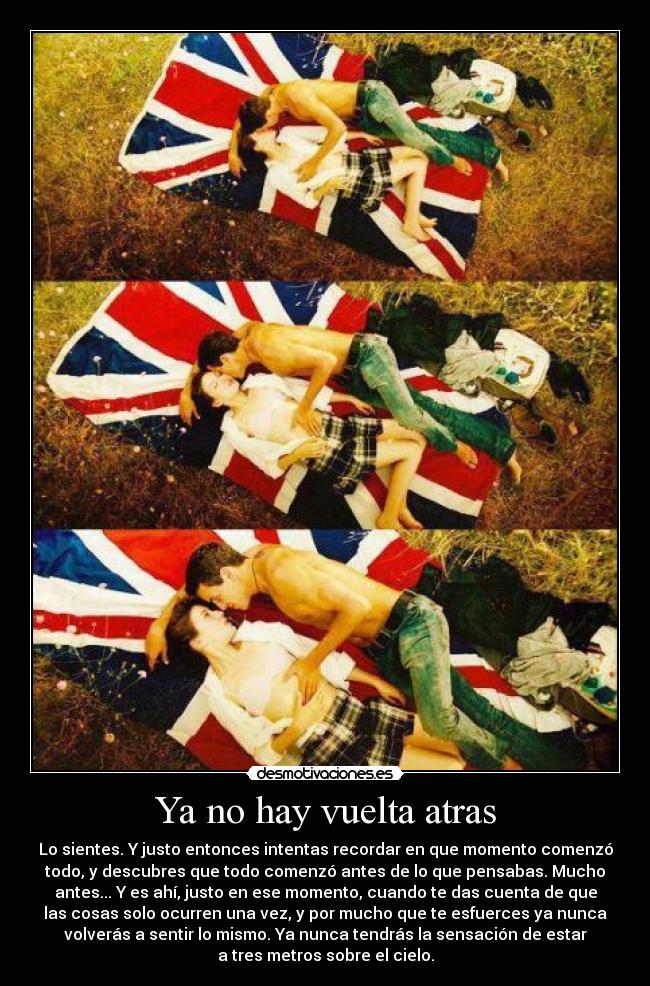 Ya no hay vuelta atras - Lo sientes. Y justo entonces intentas recordar en que momento comenzó
todo, y descubres que todo comenzó antes de lo que pensabas. Mucho
antes... Y es ahí, justo en ese momento, cuando te das cuenta de que
las cosas solo ocurren una vez, y por mucho que te esfuerces ya nunca
volverás a sentir lo mismo. Ya nunca tendrás la sensación de estar
a tres metros sobre el cielo.