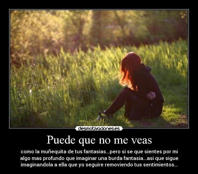 Puede que no me veas - como la muñequita de tus fantasias...pero si se que sientes por mi
algo mas profundo que imaginar una burda fantasia...asi que sigue
imaginandola a ella que yo seguire removiendo tus sentimientos...