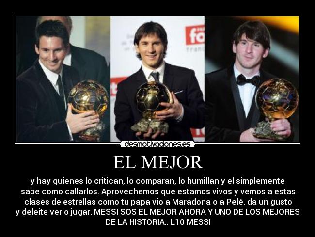 EL MEJOR - y hay quienes lo critican, lo comparan, lo humillan y el simplemente
sabe como callarlos. Aprovechemos que estamos vivos y vemos a estas
clases de estrellas como tu papa vio a Maradona o a Pelé, da un gusto
y deleite verlo jugar. MESSI SOS EL MEJOR AHORA Y UNO DE LOS MEJORES
DE LA HISTORIA.. L10 MESSI