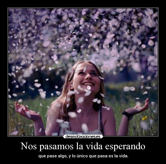 Nos pasamos la vida esperando - que pase algo, y lo único que pasa es la vida.