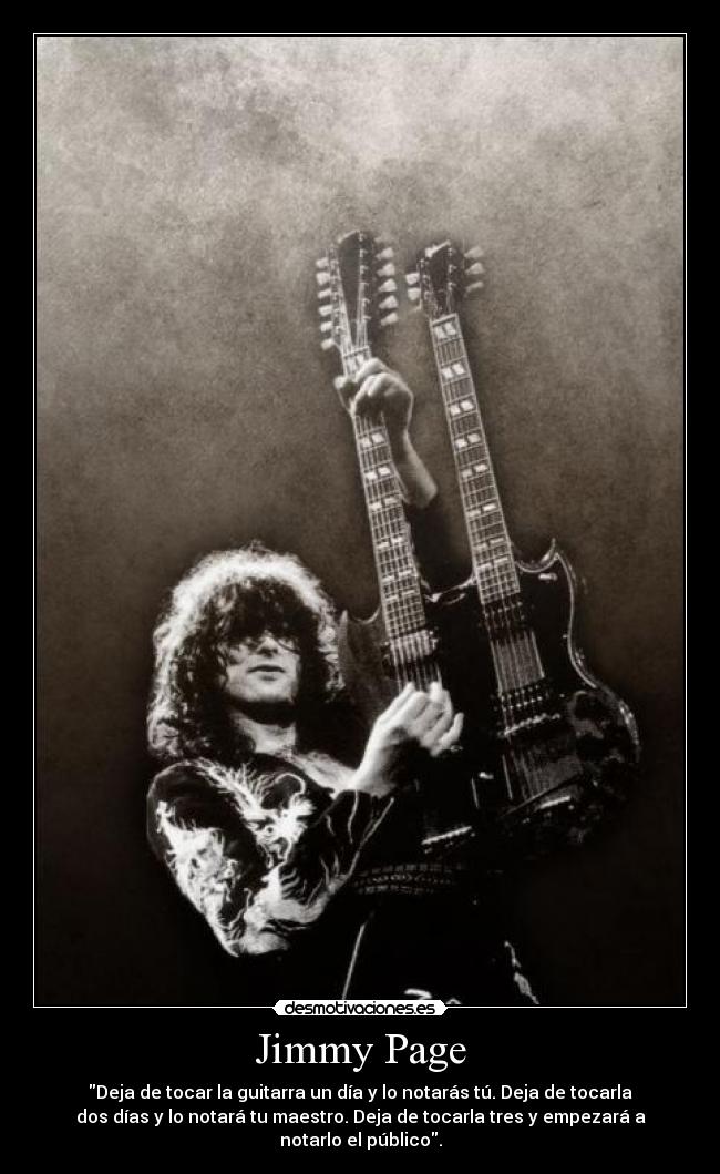 Jimmy Page - Deja de tocar la guitarra un día y lo notarás tú. Deja de tocarla
dos días y lo notará tu maestro. Deja de tocarla tres y empezará a
notarlo el público.