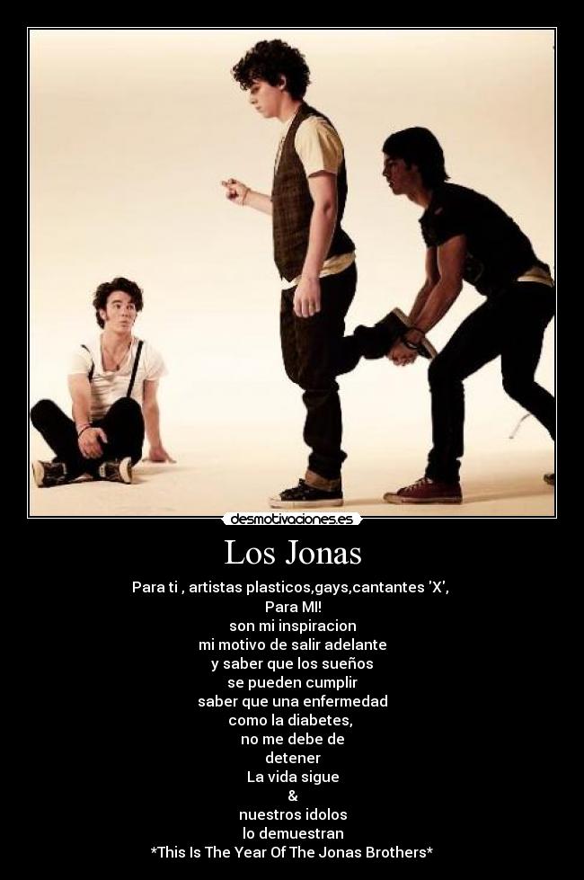 Los Jonas - Para ti , artistas plasticos,gays,cantantes X,
Para MI!
son mi inspiracion
mi motivo de salir adelante
y saber que los sueños
se pueden cumplir
saber que una enfermedad
como la diabetes,
no me debe de
detener
La vida sigue
&
nuestros idolos
lo demuestran
*This Is The Year Of The Jonas Brothers*