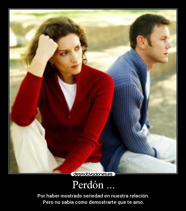 Perdón ... - Por haber mostrado seriedad en nuestra relación.
Pero no sabia como demostrarte que te amo.