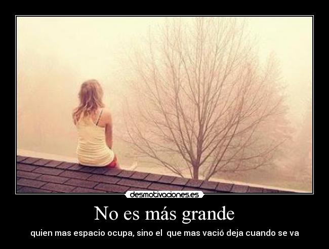 No es más grande - quien mas espacio ocupa, sino el  que mas vació deja cuando se va