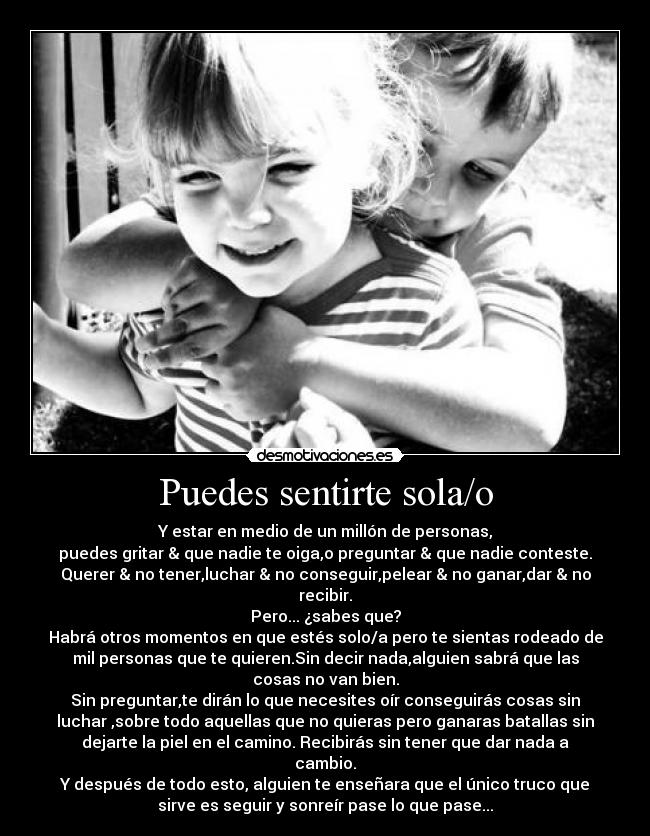 Puedes sentirte sola/o - Y estar en medio de un millón de personas,
puedes gritar & que nadie te oiga,o preguntar & que nadie conteste.
Querer & no tener,luchar & no conseguir,pelear & no ganar,dar & no
recibir.
Pero... ¿sabes que?
Habrá otros momentos en que estés solo/a pero te sientas rodeado de
mil personas que te quieren.Sin decir nada,alguien sabrá que las
cosas no van bien.
Sin preguntar,te dirán lo que necesites oír conseguirás cosas sin
luchar ,sobre todo aquellas que no quieras pero ganaras batallas sin
dejarte la piel en el camino. Recibirás sin tener que dar nada a
cambio.
Y después de todo esto, alguien te enseñara que el único truco que
sirve es seguir y sonreír pase lo que pase...