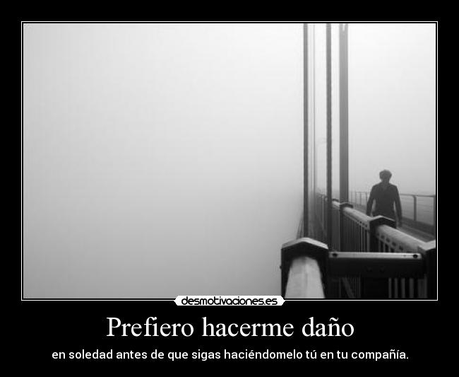 Prefiero hacerme daño - en soledad antes de que sigas haciéndomelo tú en tu compañía.
