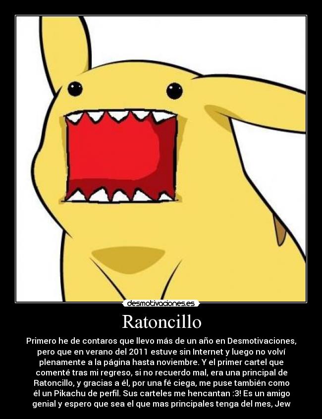 Ratoncillo - Primero he de contaros que llevo más de un año en Desmotivaciones,
pero que en verano del 2011 estuve sin Internet y luego no volví
plenamente a la página hasta noviembre. Y el primer cartel que
comenté tras mi regreso, si no recuerdo mal, era una principal de
Ratoncillo, y gracias a él, por una fé ciega, me puse también como
él un Pikachu de perfil. Sus carteles me hencantan :3! Es un amigo
genial y espero que sea el que mas principales tenga del mes, Jew