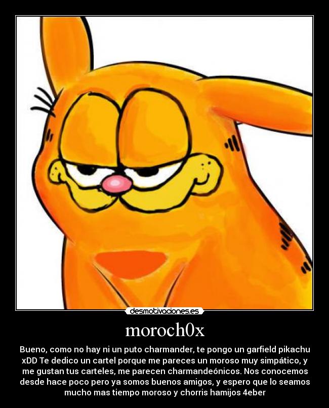 moroch0x - Bueno, como no hay ni un puto charmander, te pongo un garfield pikachu
xDD Te dedico un cartel porque me pareces un moroso muy simpático, y
me gustan tus carteles, me parecen charmandeónicos. Nos conocemos
desde hace poco pero ya somos buenos amigos, y espero que lo seamos
mucho mas tiempo moroso y chorris hamijos 4eber