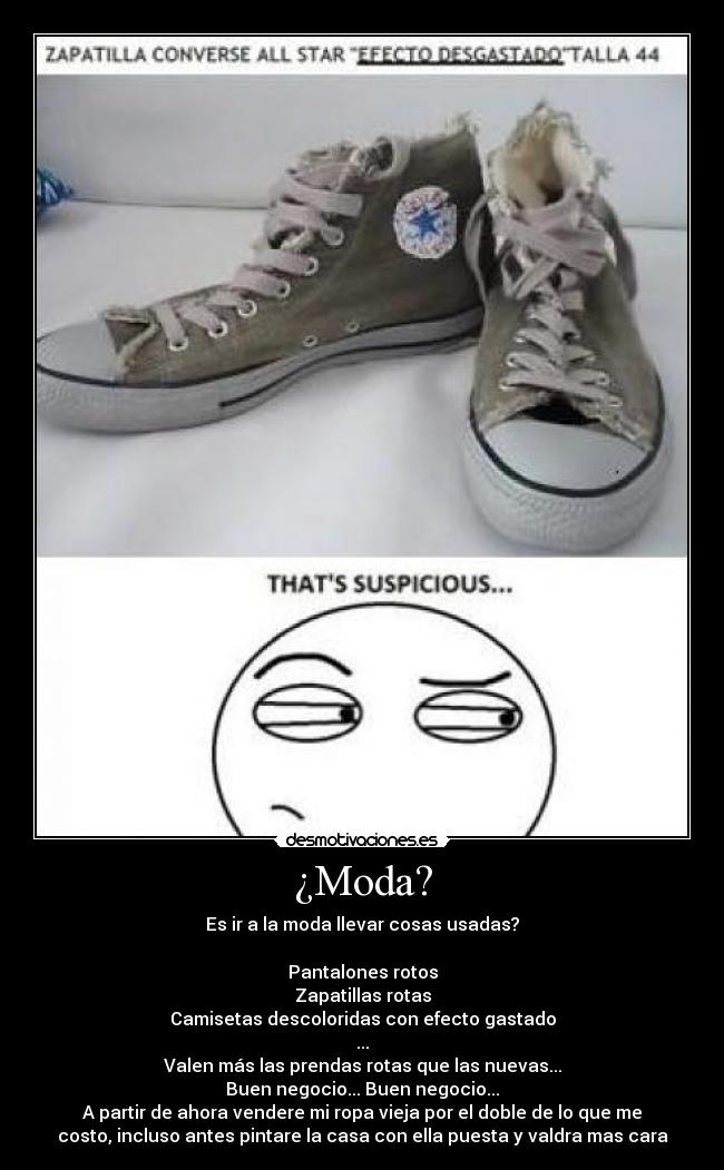 ¿Moda? - Es ir a la moda llevar cosas usadas?
Pantalones rotos
Zapatillas rotas
Camisetas descoloridas con efecto gastado
...
Valen más las prendas rotas que las nuevas...
Buen negocio... Buen negocio...
A partir de ahora vendere mi ropa vieja por el doble de lo que me
costo, incluso antes pintare la casa con ella puesta y valdra mas cara
