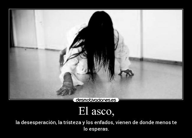 El asco, - la desesperación, la tristeza y los enfados, vienen de donde menos te lo esperas.