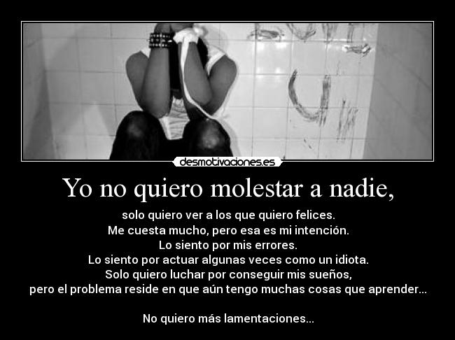 Yo no quiero molestar a nadie, - solo quiero ver a los que quiero felices.
Me cuesta mucho, pero esa es mi intención.
Lo siento por mis errores.
Lo siento por actuar algunas veces como un idiota.
Solo quiero luchar por conseguir mis sueños,
pero el problema reside en que aún tengo muchas cosas que aprender...
No quiero más lamentaciones...