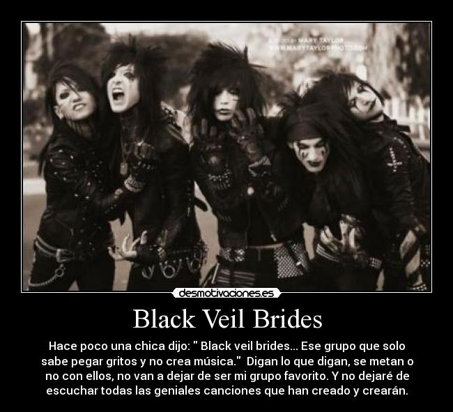 Black Veil Brides - Hace poco una chica dijo:  Black veil brides... Ese grupo que solo
sabe pegar gritos y no crea música.  Digan lo que digan, se metan o
no con ellos, no van a dejar de ser mi grupo favorito. Y no dejaré de
escuchar todas las geniales canciones que han creado y crearán.