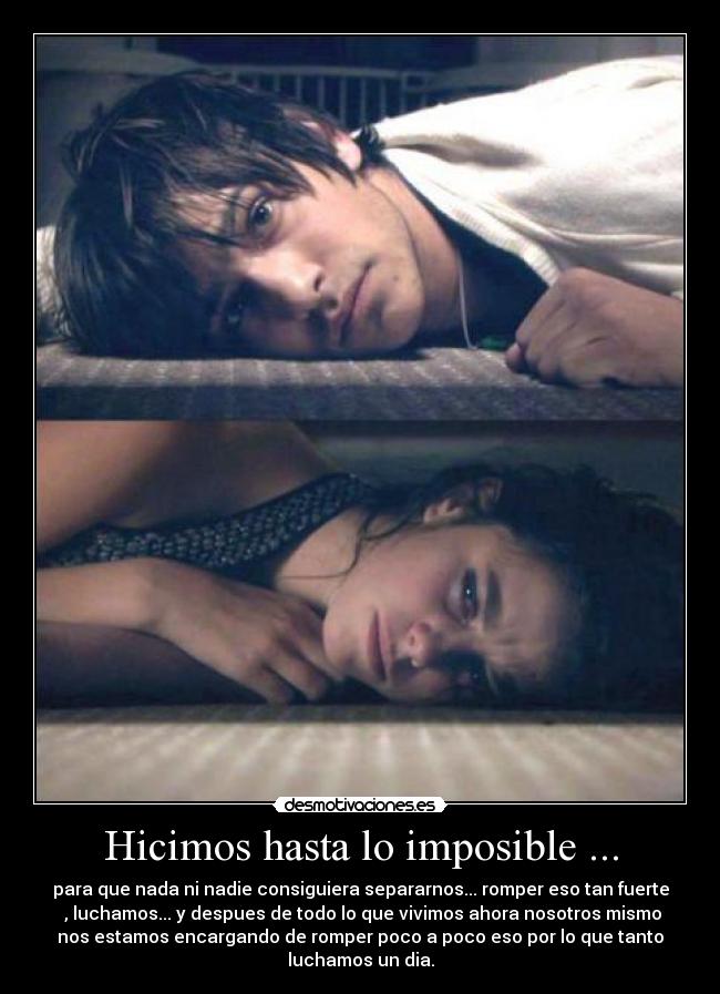 Hicimos hasta lo imposible ... - para que nada ni nadie consiguiera separarnos... romper eso tan fuerte
, luchamos... y despues de todo lo que vivimos ahora nosotros mismo
nos estamos encargando de romper poco a poco eso por lo que tanto
luchamos un dia.