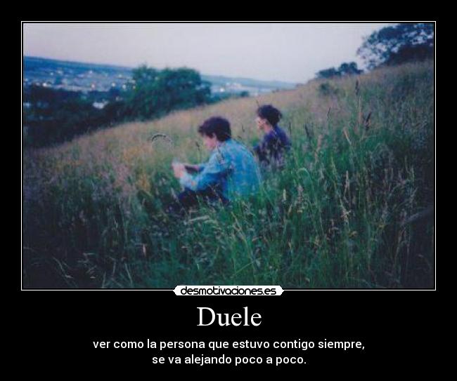 Duele - ver como la persona que estuvo contigo siempre,
se va alejando poco a poco.