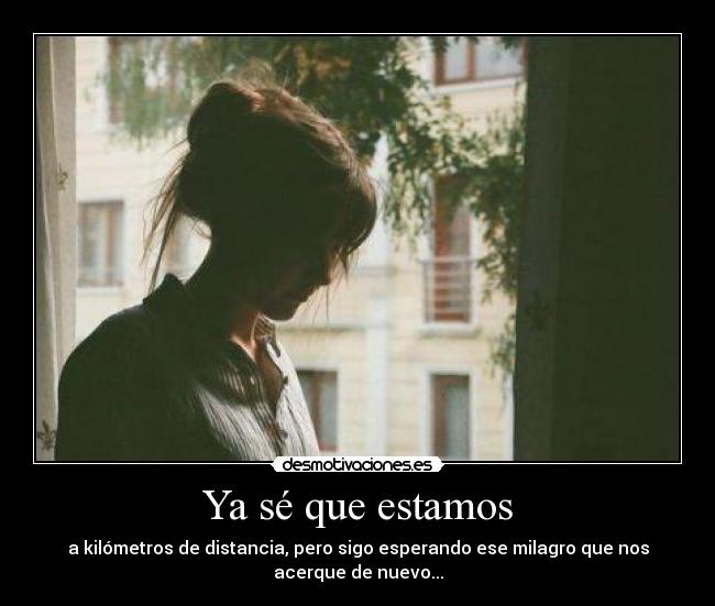 Ya sé que estamos - a kilómetros de distancia, pero sigo esperando ese milagro que nos
acerque de nuevo...